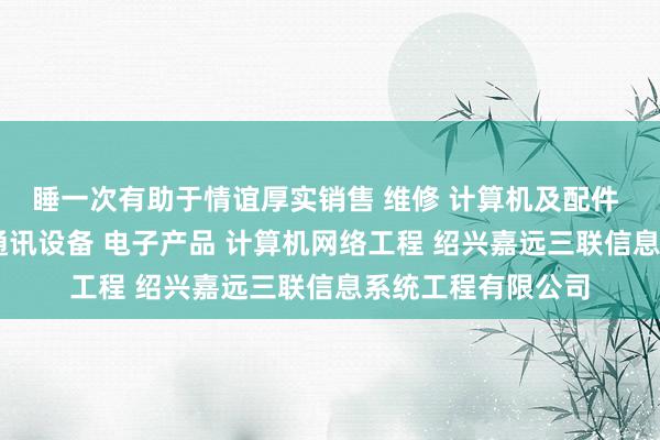 睡一次有助于情谊厚实销售 维修 计算机及配件 办公设备及配件 通讯设备 电子产品 计算机网络工程 绍兴嘉远三联信息系统工程有限公司