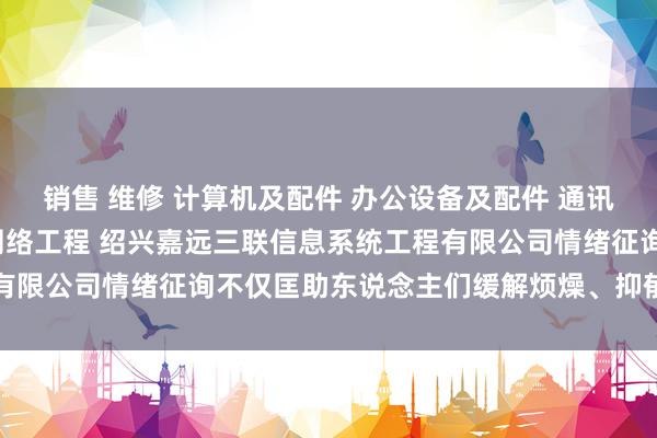 销售 维修 计算机及配件 办公设备及配件 通讯设备 电子产品 计算机网络工程 绍兴嘉远三联信息系统工程有限公司情绪征询不仅匡助东说念主们缓解烦燥、抑郁等口头问题